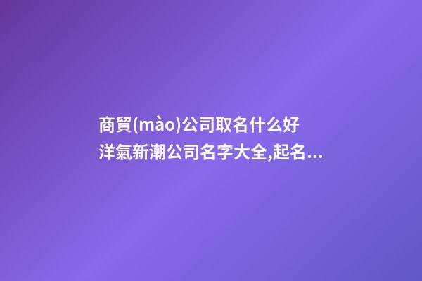 商貿(mào)公司取名什么好 洋氣新潮公司名字大全,起名之家-第1張-公司起名-玄機派